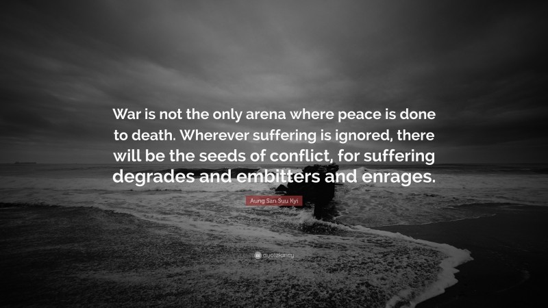 Aung San Suu Kyi Quote: “War is not the only arena where peace is done to death. Wherever suffering is ignored, there will be the seeds of conflict, for suffering degrades and embitters and enrages.”
