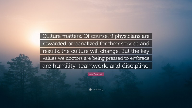 Atul Gawande Quote: “Culture matters. Of course, if physicians are rewarded or penalized for their service and results, the culture will change. But the key values we doctors are being pressed to embrace are humility, teamwork, and discipline.”