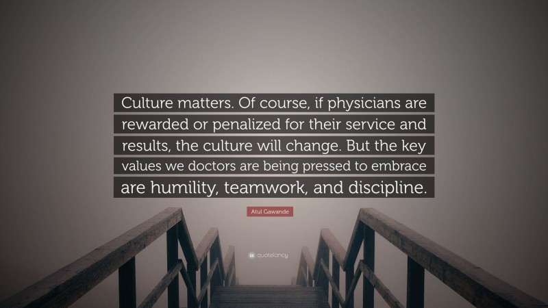 Atul Gawande Quote: “Culture matters. Of course, if physicians are rewarded or penalized for their service and results, the culture will change. But the key values we doctors are being pressed to embrace are humility, teamwork, and discipline.”