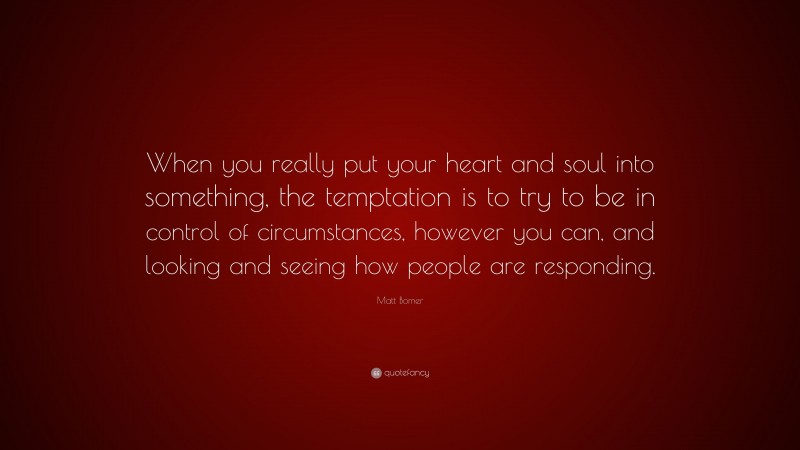 Matt Bomer Quote: “When you really put your heart and soul into something, the temptation is to try to be in control of circumstances, however you can, and looking and seeing how people are responding.”