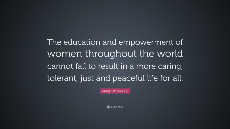 Aung San Suu Kyi Quote: “The education and empowerment of women throughout the world cannot fail to result in a more caring, tolerant, just and peaceful life for all.”