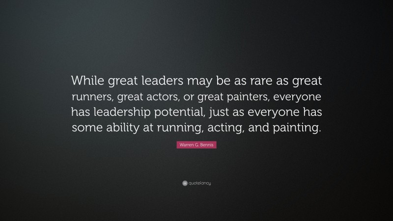 Warren G. Bennis Quote: “While great leaders may be as rare as great runners, great actors, or great painters, everyone has leadership potential, just as everyone has some ability at running, acting, and painting.”