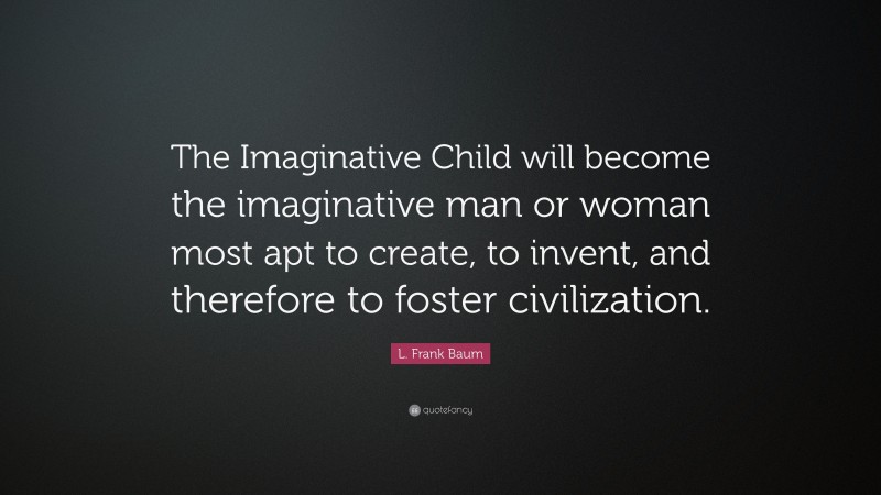 L. Frank Baum Quote: “The Imaginative Child will become the imaginative man or woman most apt to create, to invent, and therefore to foster civilization.”