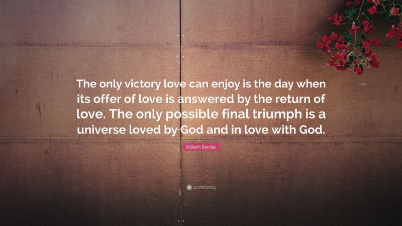 William Barclay Quote: “The only victory love can enjoy is the day when its offer of love is answered by the return of love. The only possible final triumph is a universe loved by God and in love with God.”