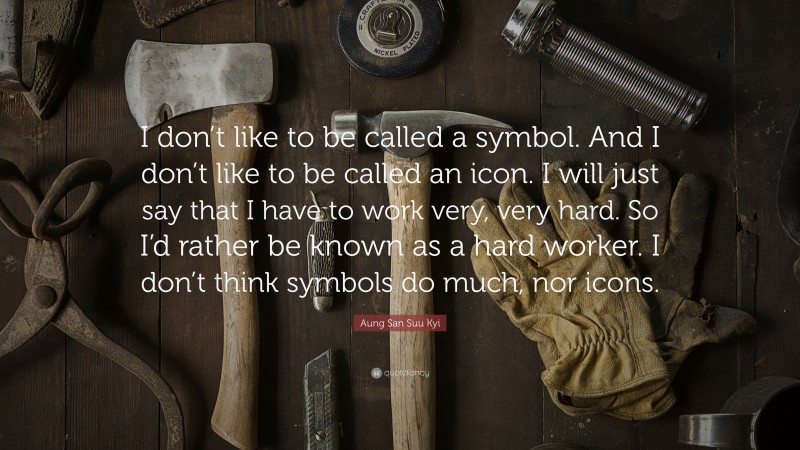 Aung San Suu Kyi Quote: “I don’t like to be called a symbol. And I don’t like to be called an icon. I will just say that I have to work very, very hard. So I’d rather be known as a hard worker. I don’t think symbols do much, nor icons.”