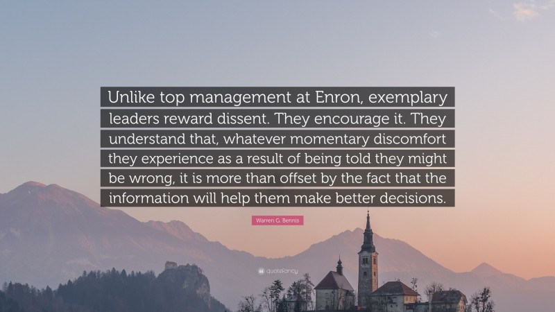 Warren G. Bennis Quote: “Unlike top management at Enron, exemplary leaders reward dissent. They encourage it. They understand that, whatever momentary discomfort they experience as a result of being told they might be wrong, it is more than offset by the fact that the information will help them make better decisions.”