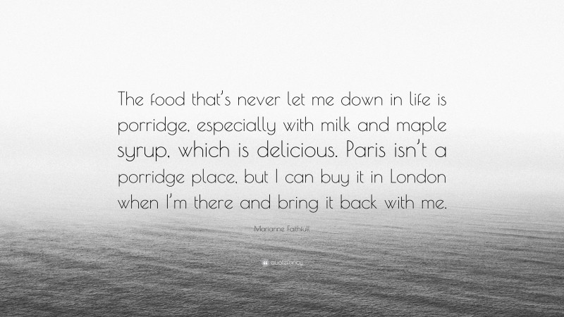 Marianne Faithfull Quote: “The food that’s never let me down in life is porridge, especially with milk and maple syrup, which is delicious. Paris isn’t a porridge place, but I can buy it in London when I’m there and bring it back with me.”