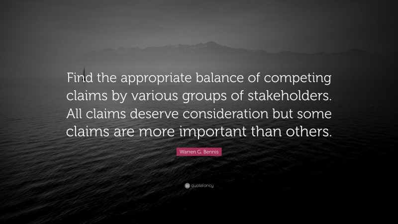 Warren G. Bennis Quote: “Find the appropriate balance of competing claims by various groups of stakeholders. All claims deserve consideration but some claims are more important than others.”