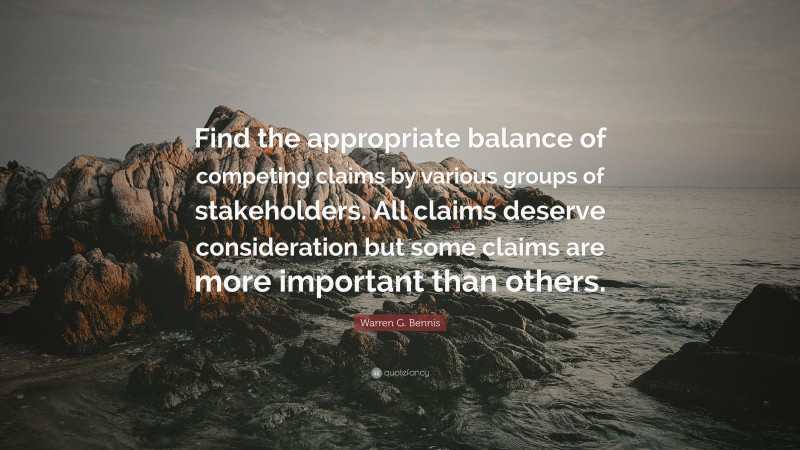 Warren G. Bennis Quote: “Find the appropriate balance of competing claims by various groups of stakeholders. All claims deserve consideration but some claims are more important than others.”