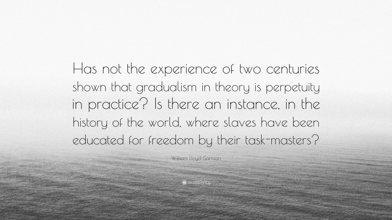 William Lloyd Garrison Quote: “Has not the experience of two centuries shown that gradualism in theory is perpetuity in practice? Is there an instance, in the history of the world, where slaves have been educated for freedom by their task-masters?”