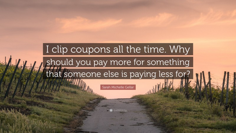 Sarah Michelle Gellar Quote: “I clip coupons all the time. Why should you pay more for something that someone else is paying less for?”