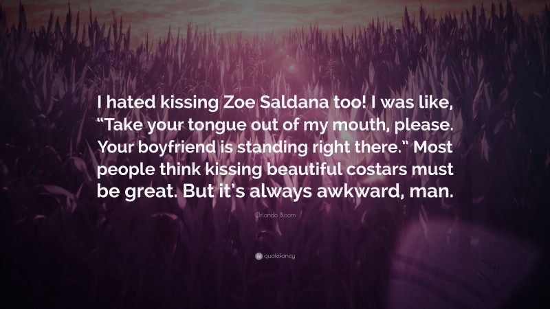 Orlando Bloom Quote: “I hated kissing Zoe Saldana too! I was like, “Take your tongue out of my mouth, please. Your boyfriend is standing right there.” Most people think kissing beautiful costars must be great. But it’s always awkward, man.”