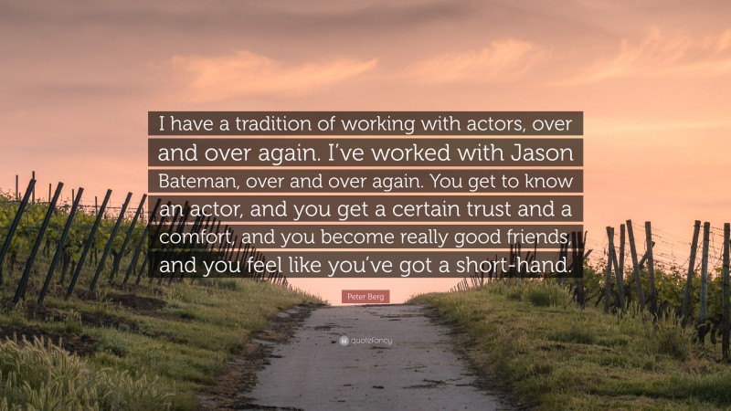 Peter Berg Quote: “I have a tradition of working with actors, over and over again. I’ve worked with Jason Bateman, over and over again. You get to know an actor, and you get a certain trust and a comfort, and you become really good friends, and you feel like you’ve got a short-hand.”