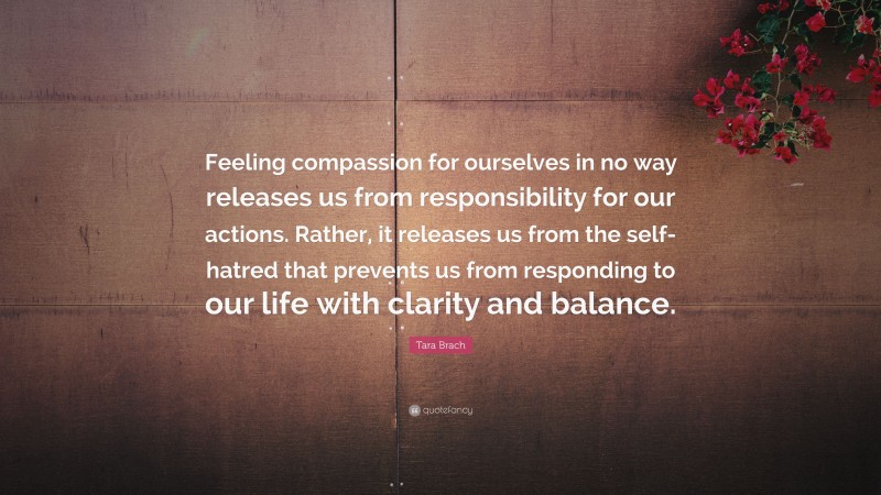 Tara Brach Quote: “Feeling compassion for ourselves in no way releases us from responsibility for our actions. Rather, it releases us from the self-hatred that prevents us from responding to our life with clarity and balance.”