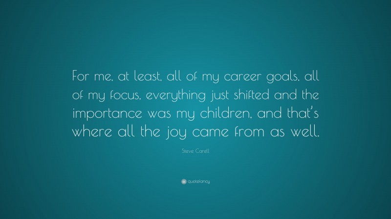 Steve Carell Quote: “For me, at least, all of my career goals, all of my focus, everything just shifted and the importance was my children, and that’s where all the joy came from as well.”
