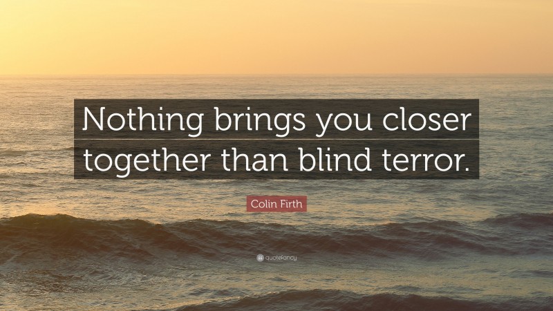 Colin Firth Quote: “Nothing brings you closer together than blind terror.”