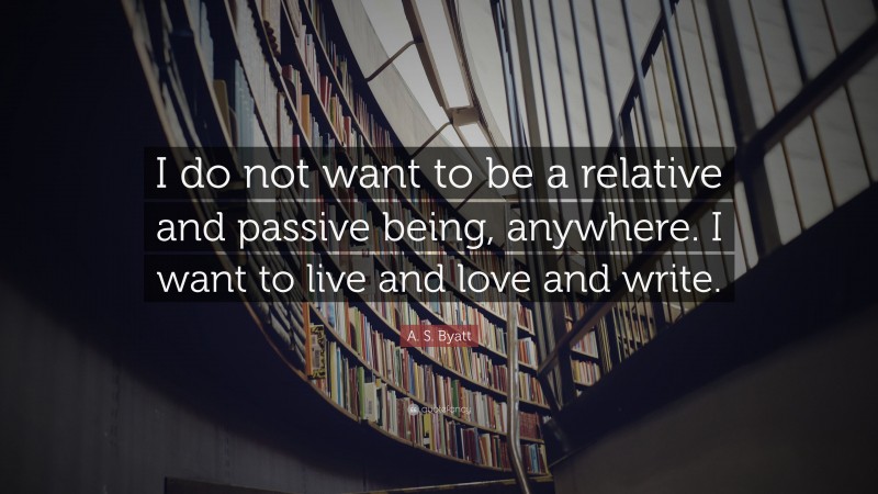 A. S. Byatt Quote: “I do not want to be a relative and passive being, anywhere. I want to live and love and write.”