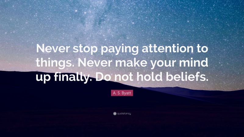 A. S. Byatt Quote: “Never stop paying attention to things. Never make your mind up finally. Do not hold beliefs.”