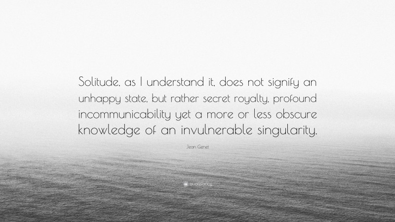 Jean Genet Quote: “Solitude, as I understand it, does not signify an unhappy state, but rather secret royalty, profound incommunicability yet a more or less obscure knowledge of an invulnerable singularity.”