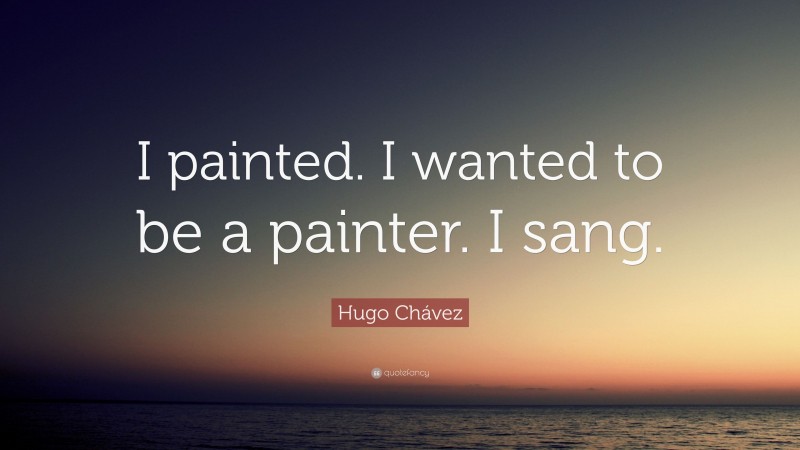 Hugo Chávez Quote: “I painted. I wanted to be a painter. I sang.”
