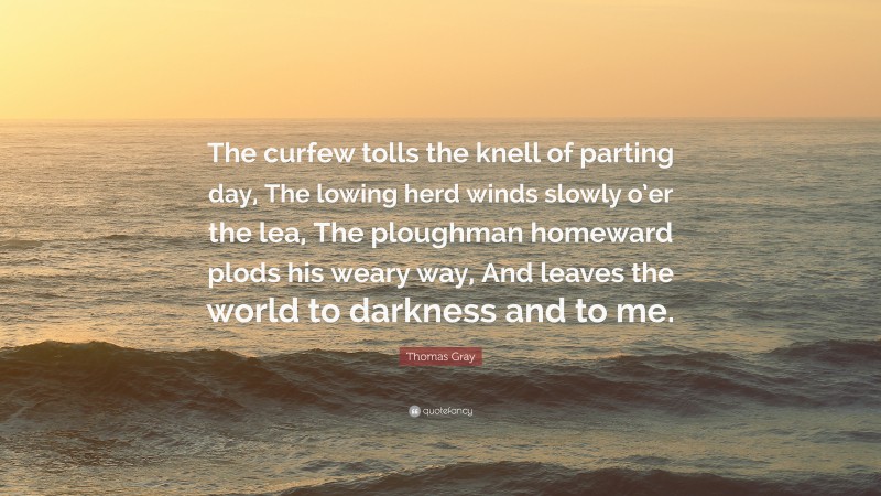 Thomas Gray Quote: “The curfew tolls the knell of parting day, The lowing herd winds slowly o’er the lea, The ploughman homeward plods his weary way, And leaves the world to darkness and to me.”