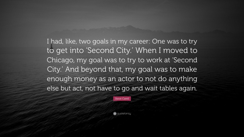 Steve Carell Quote: “I had, like, two goals in my career: One was to try to get into ‘Second City.’ When I moved to Chicago, my goal was to try to work at ‘Second City.’ And beyond that, my goal was to make enough money as an actor to not do anything else but act, not have to go and wait tables again.”