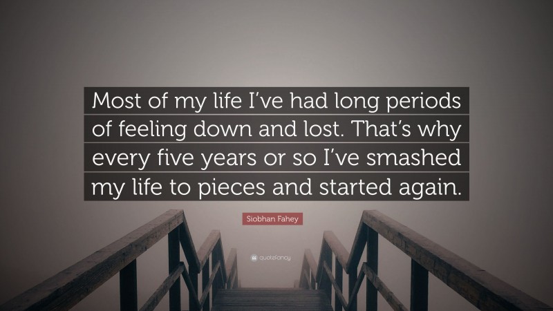 Siobhan Fahey Quote: “Most of my life I’ve had long periods of feeling down and lost. That’s why every five years or so I’ve smashed my life to pieces and started again.”