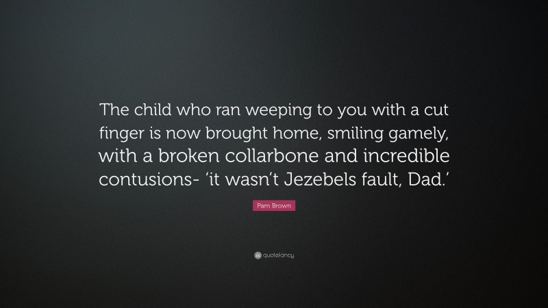 Pam Brown Quote: “The child who ran weeping to you with a cut finger is now brought home, smiling gamely, with a broken collarbone and incredible contusions- ‘it wasn’t Jezebels fault, Dad.’”