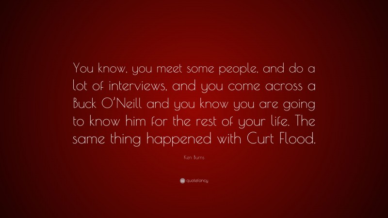 Ken Burns Quote: “You know, you meet some people, and do a lot of interviews, and you come across a Buck O’Neill and you know you are going to know him for the rest of your life. The same thing happened with Curt Flood.”