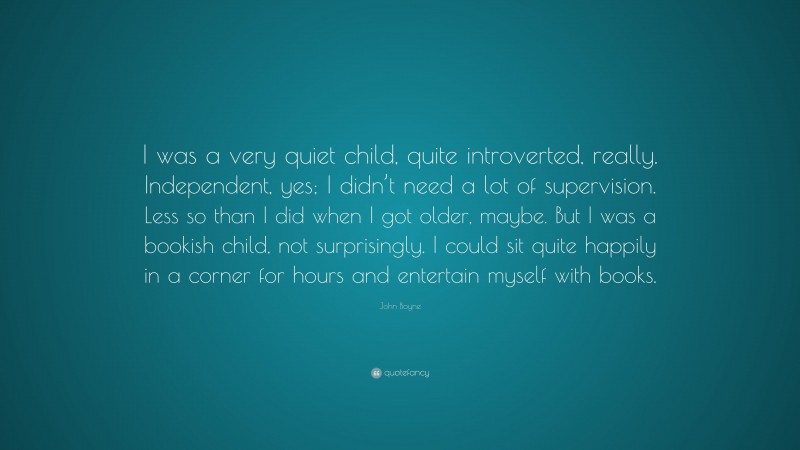 John Boyne Quote: “I was a very quiet child, quite introverted, really. Independent, yes; I didn’t need a lot of supervision. Less so than I did when I got older, maybe. But I was a bookish child, not surprisingly. I could sit quite happily in a corner for hours and entertain myself with books.”