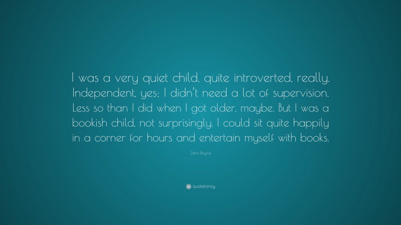 John Boyne Quote: “I was a very quiet child, quite introverted, really. Independent, yes; I didn’t need a lot of supervision. Less so than I did when I got older, maybe. But I was a bookish child, not surprisingly. I could sit quite happily in a corner for hours and entertain myself with books.”