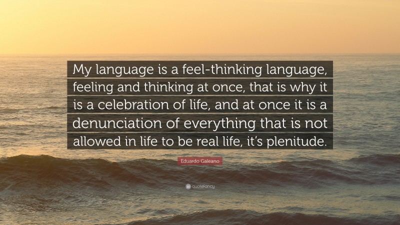 Eduardo Galeano Quote: “My language is a feel-thinking language, feeling and thinking at once, that is why it is a celebration of life, and at once it is a denunciation of everything that is not allowed in life to be real life, it’s plenitude.”