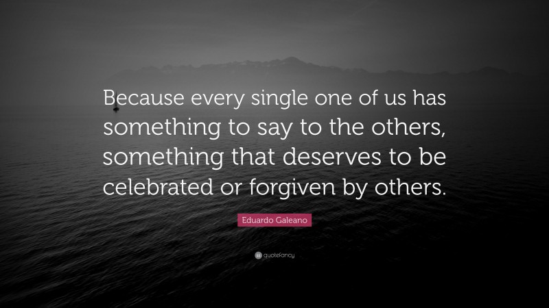 Eduardo Galeano Quote: “Because every single one of us has something to say to the others, something that deserves to be celebrated or forgiven by others.”