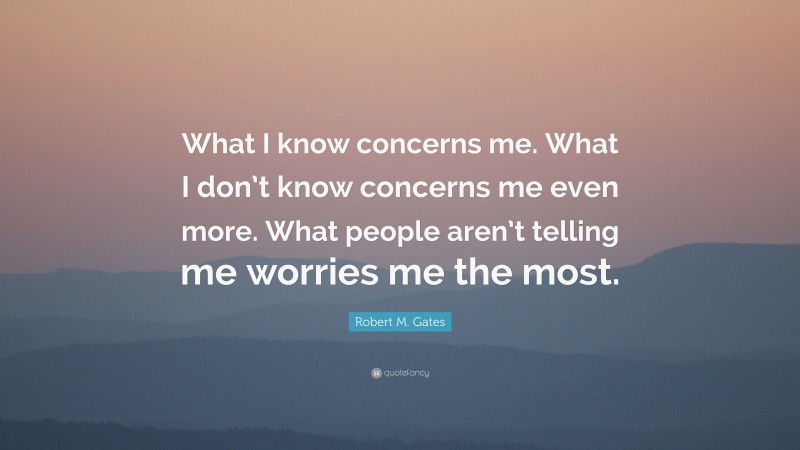 Robert M. Gates Quote: “What I know concerns me. What I don’t know concerns me even more. What people aren’t telling me worries me the most.”