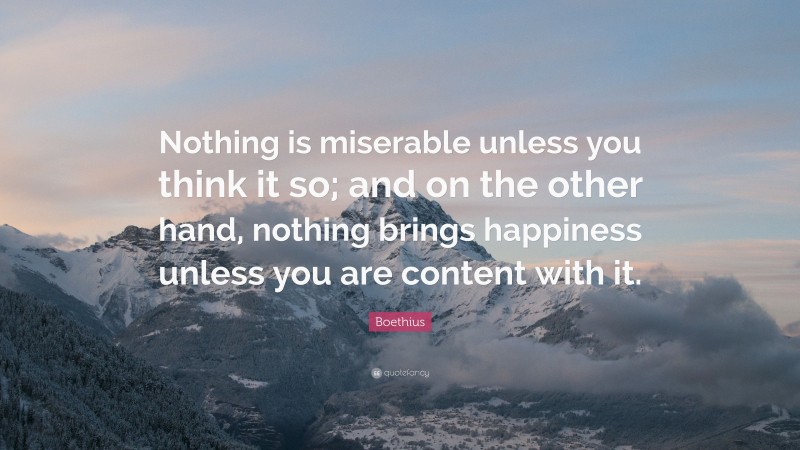 Boethius Quote: “Nothing is miserable unless you think it so; and on the other hand, nothing brings happiness unless you are content with it.”