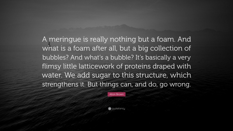 Alton Brown Quote: “A meringue is really nothing but a foam. And what is a foam after all, but a big collection of bubbles? And what’s a bubble? It’s basically a very flimsy little latticework of proteins draped with water. We add sugar to this structure, which strengthens it. But things can, and do, go wrong.”