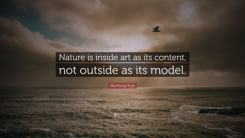 Northrop Frye Quote: “Nature is inside art as its content, not outside as its model.”