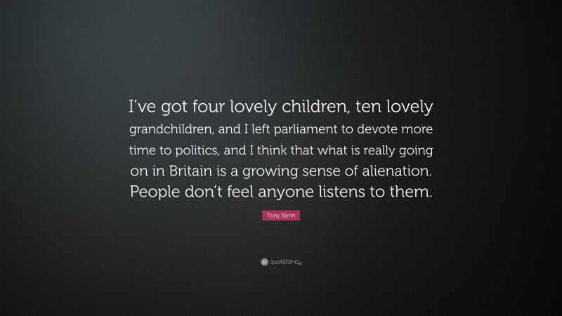 Tony Benn Quote: “I’ve got four lovely children, ten lovely grandchildren, and I left parliament to devote more time to politics, and I think that what is really going on in Britain is a growing sense of alienation. People don’t feel anyone listens to them.”