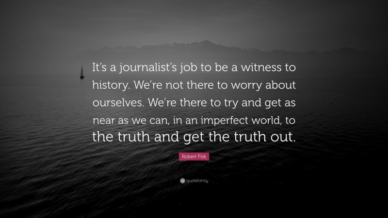 Robert Fisk Quote: “It’s a journalist’s job to be a witness to history. We’re not there to worry about ourselves. We’re there to try and get as near as we can, in an imperfect world, to the truth and get the truth out.”