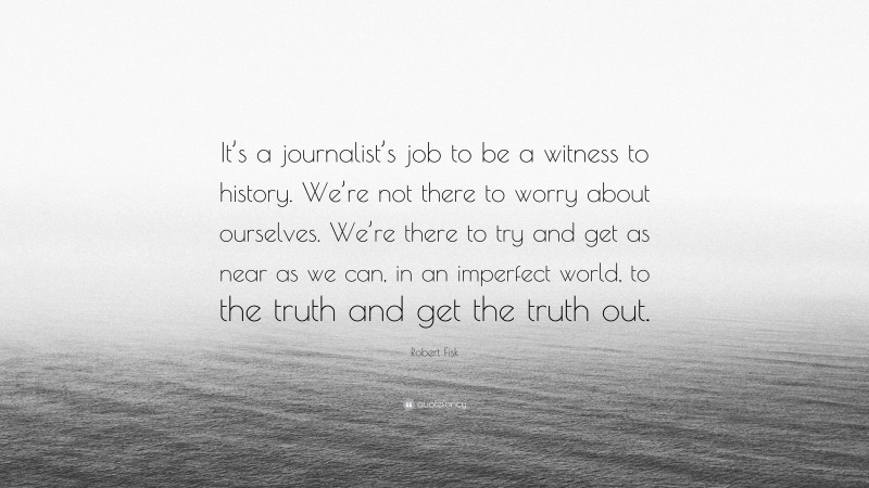 Robert Fisk Quote: “It’s a journalist’s job to be a witness to history. We’re not there to worry about ourselves. We’re there to try and get as near as we can, in an imperfect world, to the truth and get the truth out.”