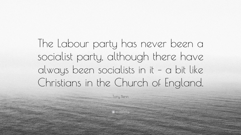 Tony Benn Quote: “The Labour party has never been a socialist party, although there have always been socialists in it – a bit like Christians in the Church of England.”
