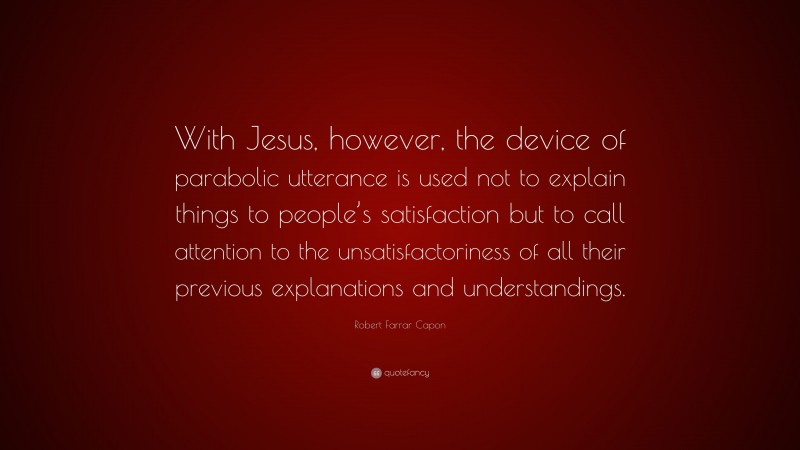 Robert Farrar Capon Quote: “With Jesus, however, the device of parabolic utterance is used not to explain things to people’s satisfaction but to call attention to the unsatisfactoriness of all their previous explanations and understandings.”