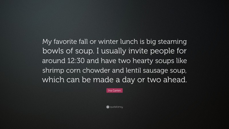 Ina Garten Quote: “My favorite fall or winter lunch is big steaming bowls of soup. I usually invite people for around 12:30 and have two hearty soups like shrimp corn chowder and lentil sausage soup, which can be made a day or two ahead.”