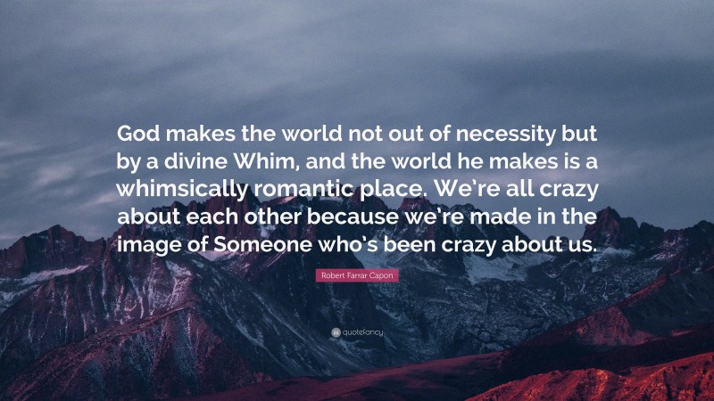 Robert Farrar Capon Quote: “God makes the world not out of necessity but by a divine Whim, and the world he makes is a whimsically romantic place. We’re all crazy about each other because we’re made in the image of Someone who’s been crazy about us.”