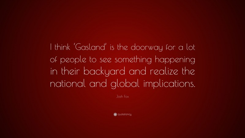 Josh Fox Quote: “I think ‘Gasland’ is the doorway for a lot of people to see something happening in their backyard and realize the national and global implications.”