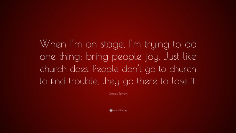 James Brown Quote: “When I’m on stage, I’m trying to do one thing: bring people joy. Just like church does. People don’t go to church to find trouble, they go there to lose it.”