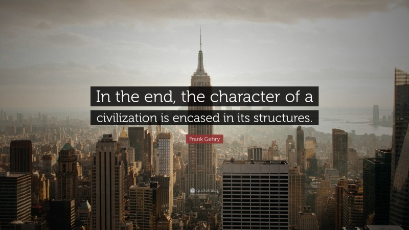 Frank Gehry Quote: “In the end, the character of a civilization is encased in its structures.”