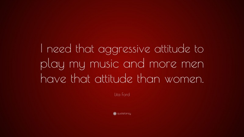 Lita Ford Quote: “I need that aggressive attitude to play my music and more men have that attitude than women.”