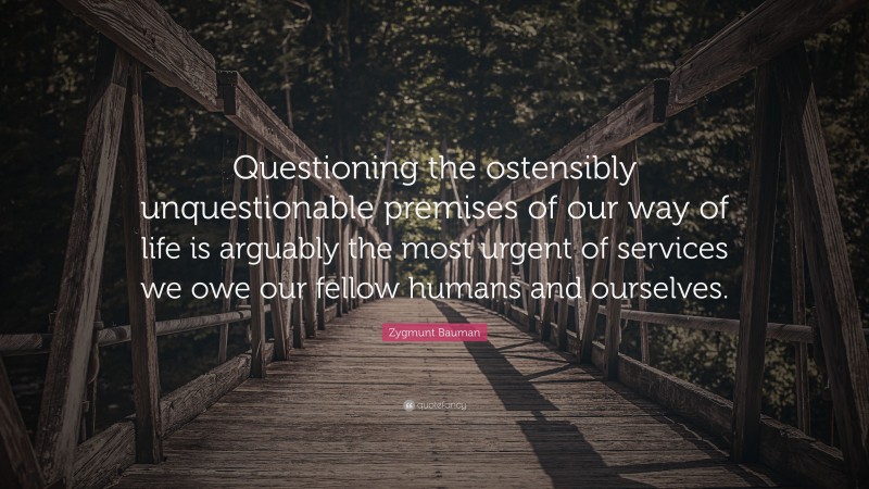 Zygmunt Bauman Quote: “Questioning the ostensibly unquestionable premises of our way of life is arguably the most urgent of services we owe our fellow humans and ourselves.”