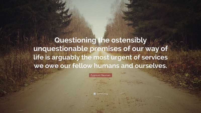 Zygmunt Bauman Quote: “Questioning the ostensibly unquestionable premises of our way of life is arguably the most urgent of services we owe our fellow humans and ourselves.”